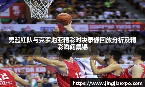 男篮红队与克罗地亚精彩对决录像回放分析及精彩瞬间集锦