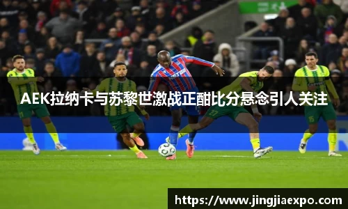 AEK拉纳卡与苏黎世激战正酣比分悬念引人关注